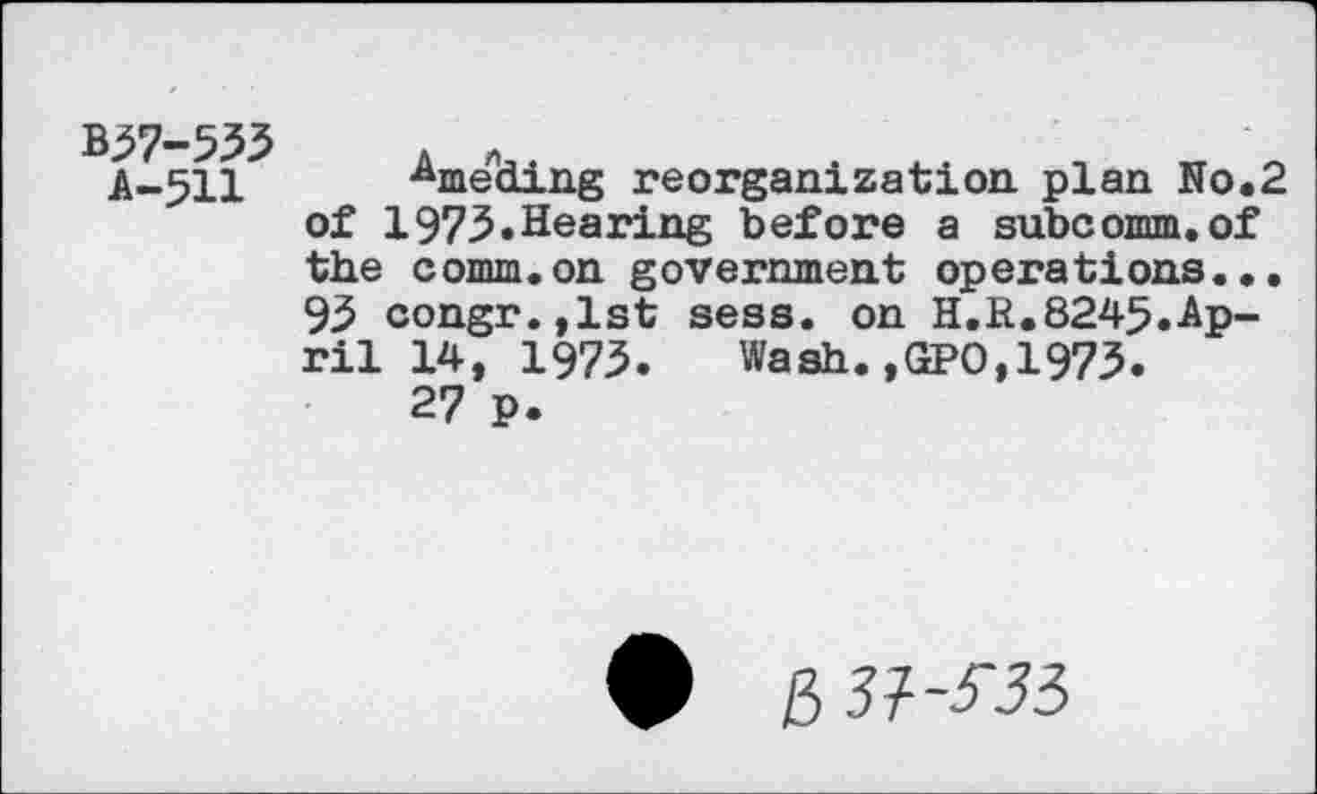 ﻿B37-533	*	. ..	_	_
A-511	Hme ding reorganization plan No.2
of 1973.Hearing before a subcomm.of the comm.on government operations... 93 congr.,lst sess. on H.R.8245.-April 14, 1973. Wash.,GPO,1973.
27 p.